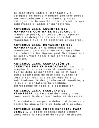se constituye entre el mandante y el
delegado un nuevo mandato que sólo puede
ser revocado por el mandante, y no se
extingue por la muerte u otro accidente que
sobrevenga al anterior mandatario.
ARTICULO 2164. ACCIONES DEL
MANDANTE CONTRA EL DELEGADO . El
mandante podrá, en todos casos, ejercer
contra el delegado las acciones del
mandatario que le ha conferido el encargo.
ARTICULO 2165. DONACIONES DEL
MANDATARIO. En la inhabilidad del
mandatario para donar no se comprenden
naturalmente las ligeras gratificaciones que
se acostumbra hacer a las personas de
servicio.
ARTICULO 2166. ACEPTACIÓN DE
CRÉDITOS POR EL MANDATARIO . La
aceptación que expresa el mandatario de lo
que se debe al mandante, no se mirará
como aceptación de éste sino cuando la
cosa o cantidad que se entrega ha sido
suficientemente designada en el mandato, y
lo que el mandatario ha recibido
corresponde en todo a la designación.
ARTICULO 2167. FACULTAD DE
TRANSIGIR . La facultad de transigir no
comprende la de comprometer ni viceversa.
El mandatario no podrá deferir al juramento
decisorio sino a falta de toda otra prueba.
ARTICULO 2168. PODER ESPECIAL PARA
VENDER. El poder especial para vender
compr ende l a facul tad de r e ci bi r el pre ci o.

 