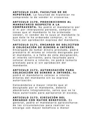 ARTICULO 2169. FACULTAD DE DE
HIPOTECAR . La facultad de hipotecar no
comprende la de vender ni viceversa.
ARTICULO 2170. PROHIBICIONES AL
MANDATARIO RESPECTO A LA
COMPRAVENTA. No podrá el mandatario por
sí ni por interpuesta persona, comprar las
cosas que el mandante le ha ordenado
vender, ni vender de lo suyo al mandante lo
que éste le ha ordenado comprar, si no
fuere con aprobación expresa del mandante.
ARTICULO 2171. ENCARGO DE SOL ICITUD
O COLOCACIÓN DE DINERO A INTERÉS .
Encargado de tomar dinero prestado, podrá
prestarl o él mi smo al i nterés desi gnado por
el mandante, o a falta de esta designación,
al interés corriente; pero facultado para
colocar dinero a interés, no podrá tomarlo
prestado para sí sin aprobación del
mandante.
ARTICULO 2172. AUTORIZACIÓN PARA
COLOCACIÓN DE DINERO A INTERÉS. No
podrá el mandatario colocar a interés
dineros del mandante sin su expresa
autorización.
Colocándolos a mayor interés que el
designado por el mandante, deberá
abonárselo íntegramente, salvo que se la
haya autorizado para apropiarse el exceso.
ARTICULO 2173. EJECUCIÓN DEL
ENCARGO CON MAYOR BENEFICIO. En
general, podrá el mandatario aprovecharse
de las circunstancias para realizar su
encargo con mayor beneficio o menor

 