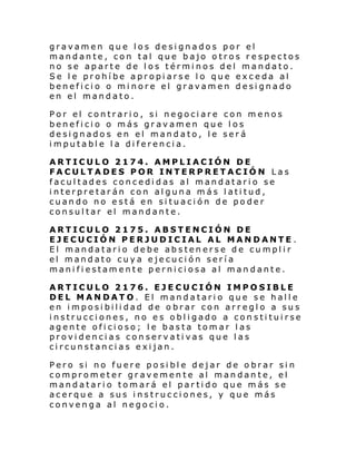 gravamen que los designados por el
mandante, con tal que bajo otros respectos
no se aparte de los términos del mandato.
Se le prohíbe apropiarse lo que exceda al
beneficio o minore el gravamen designado
en el mandato.
Por el contrario, si negociare con menos
beneficio o más gravamen que los
designados en el mandato, le será
imputable la diferencia.
ARTICULO 2174. AMPLIACIÓN DE
FACULTADES POR INTERPRETACIÓN Las
facultades concedidas al mandatario se
interpretarán con alguna más latitud,
cuando no está en situación de poder
consultar el mandante.
ARTICULO 2175. ABSTENCIÓN DE
EJECUCIÓN PERJUDICIAL AL MANDANTE .
El mandatario debe abstenerse de cumplir
el mandato cuya ejecución sería
manifiestamente perniciosa al mandante.
ARTICULO 2176. EJECUCIÓN IMPOSIBLE
DEL MANDATO. El mandatario que se halle
en imposibilidad de obrar con arreglo a sus
instrucciones, no es obligado a constituirse
agente oficioso; le basta tomar las
providencias conservativas que las
circunstancias exijan.
Pero si no fuere posible dejar de obrar sin
comprometer gravemente al mandante, el
mandatario tomará el partido que más se
acerque a sus instrucciones, y que más
convenga al negocio.

 