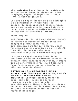 el siguiente: Por el hecho del matrimonio
se contrae sociedad de bienes entre los
cónyuges, según las reglas del título 22,
libro IV del Código Civil.
Los que se hayan casado en país extranjero
y se domiciliaren en Colombia, se
presumirán separados de bienes, a menos
que de conformidad a las leyes bajo cuyo
imperio se casaron se hallen sometidos a
un régimen patrimonial diferente.
Texto original.
ARTÍCULO 180. Por el hecho del matrimonio
se contrae sociedad de bienes entre los
cónyuges y toma el marido la
administración de los de la mujer, según
las reglas que se expondrán en el título 22,
libro 4º., De las capitulaciones
matrimoniales y de la sociedad conyugal
Los que se hayan casado fuera de un
territorio y pasaren a domiciliarse en él, se
mirarán como separados de bienes, siempre
que en conformidad a las leyes bajo cuyo
imperio se casaron, no haya habido entre
ellos sociedad de bienes
ARTICULO 181. CAPACIDAD DE LA
MUJER. Modificado por el art. 5º, Ley 28
de 1932. El nuevo texto es el
siguiente: La mujer casada, mayor de
edad, como tal, puede comparecer
libremente en juicio, y para la
administración y disposición de sus bienes
no necesita autorización marital ni licencia
del juez, ni tampoco el marido será su
representante legal.

 