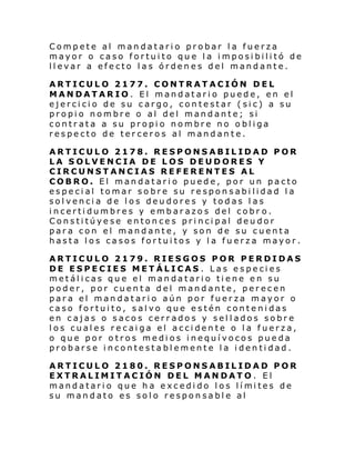 Compete al mandatario probar la fuerza
mayor o caso fortuito que la imposibilitó de
llevar a efecto las órdenes del mandante.
ARTICULO 2177. CONTRATACIÓN DEL
MANDATARIO. El mandatario puede, en el
ejercicio de su cargo, contestar (sic) a su
propio nombre o al del mandante; si
contrata a su propio nombre no obliga
respecto de terceros al mandan te.
ARTICULO 2178. RESPONSABILIDAD POR
LA SOLVENCIA DE LOS DEUDORES Y
CIRCUNSTANCIAS REFERENTES AL
COBRO. El mandatario puede, por un pacto
especial tomar sobre su responsabilidad la
solvencia de los deudores y todas las
incertidumbres y embarazos del cobr o.
Constitúyese entonces principal deudor
para con el mandante, y son de su cuenta
hasta los casos fortuitos y la fuerza mayor.
ARTICULO 2179. RIESGOS POR PERDIDAS
DE ESPECIES METÁLICAS . Las especies
metálicas que el mandatario tiene en su
poder, por cuenta del mandante, perecen
para el mandatario aún por fuerza mayor o
caso fortuito, salvo que estén contenidas
en cajas o sacos cerrados y sellados sobre
los cuales recaiga el accidente o la fuerza,
o que por otros medios inequívocos pueda
probarse incontestablemente la identidad.
ARTICULO 2180. RESPONSABILIDAD POR
EXTRALIMITACIÓN DEL MANDATO. El
mandatari o que h a excedi do l os lí mi tes de
su mandato es solo responsable al

 