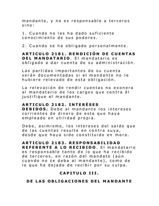 mandante, y no es responsable a terceros
sino:
1. Cuando no les ha dado suficiente
conocimiento de sus poderes.
2. Cuando se ha obligado personalmente.
ARTICULO 2181. RENDICIÓN DE CUENTAS
DEL MANDATARIO. El mandatario es
obligado a dar cuenta de su administración.
Las partidas importantes de su cuenta
serán documentadas si el mandante no le
hubiere relevado de esta obligación.
La relevación de rendir cuentas no exonera
al mandatario de los cargos que contra él
justifique el mandante.
ARTICULO 2182. INTERÉSES
DEBIDOS. Debe al mandante los intereses
corrientes de dinero de este que haya
empleado en utilidad propia.
Debe, asimismo, los intereses del saldo que
de las cuentas resulte en contra suya,
desde que haya sido constituido en mora.
ARTICULO 2183. RESPONSABILIDAD
REFERENTE A LO RECIBIDO. El mandatario
es responsable tanto de lo que ha recibido
de terceros, en razón del mandato (aún
cuando no se deba al mandante), como de
lo que ha dejado de recibir por su culpa.
CAPITULO III.
DE LAS OBLIGACIONES DEL MANDANTE

 