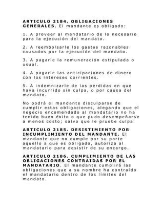 ARTICULO 2184. OBLIGACIONES
GENERALES. El mandante es obligado:
1. A proveer al mandatario de lo necesario
para la ejecución del mandato.
2. A reembolsarle los gastos razonables
causados por la ejecución del mandato.
3. A pagarle la remuneración estipulada o
usual.
4. A pagarle las anticipaciones de dinero
con los intereses corrientes.
5. A indemnizarle de las pérdidas en que
haya incurrido sin culpa, o por causa del
mandato.
No podrá el mandante disculparse de
cumplir estas obligaciones, alegando que el
negocio encomendado al mandatario no ha
tenido buen éxito o que pudo desempeñars e
a menos costo; salvo que le pruebe culpa.
ARTICULO 2185. DESISTIMIENTO POR
INCUMPLIMIENTO DEL MANDANTE. El
mandante que no cumple por su parte
aquello a que es obligado, autoriza al
mandatario para desistir de su encargo.
ARTICULO 2186. CUMPLIMIENTO DE LAS
OBLIGACIONES CONTRAIDAS POR EL
MANDATARIO. El mandante cumplirá las
obligaciones que a su nombre ha contraído
el mandatari o dentro de l os l í mi tes del
mandato.

 