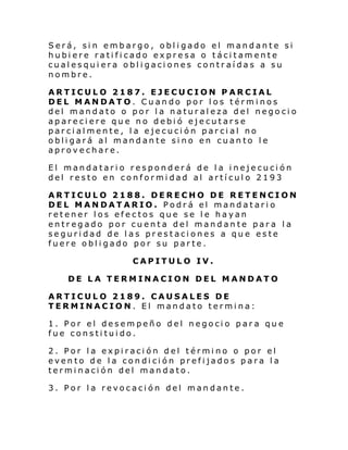 Será, sin embargo, obligado el mandante si
hubiere ratificado expresa o tácitamente
cualesquiera obligaciones contraídas a su
nombre.
ARTICULO 2187. EJECUCION PARCIAL
DEL MANDATO. Cuando por los términos
del mandato o por la naturaleza del negocio
apareciere que no debió ejecutarse
parcialmente, la ejecución parcial no
obligará al mandante sino en cuanto le
aprovechare.
El mandatario responderá de la inejecución
del resto en conformidad al artículo 2193
ARTICULO 2188. DERECHO DE RETENCION
DEL MANDATARIO. Podrá el mandatario
retener los efectos que se le hayan
entregado por cuenta del mandante para la
seguridad de las prestaciones a que este
fuere obligado por su parte.
CAPITULO IV.
DE LA TERMINACION DEL MANDATO
ARTICULO 2189. CAUSALES DE
TERMINACION. El mandato termina:
1. Por el desempeño del negocio para que
fue constituido.
2. Por la expiración del término o por el
evento de la condición prefijados para la
terminación del mandato.
3. Por la revocación del mandante.

 