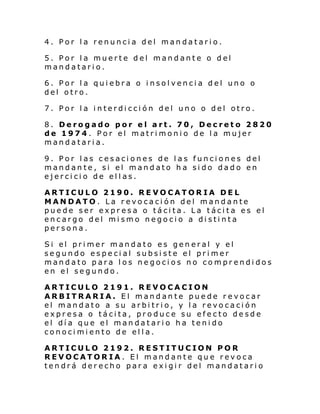 4. Por la renuncia del mandatario.
5. Por la muerte del mandante o del
mandatario.
6. Por la quiebra o insolvencia del uno o
del otro.
7. Por la interdicción del uno o del otro.
8. Derogado por el art. 70, Decreto 2820
de 1974. Por el matrimonio de la mujer
mandataria.
9. Por las cesaciones de las funciones del
mandante, si el mandato ha sido dado en
ejercicio de ellas.
ARTICULO 2190. REVOCATORIA DEL
MANDATO. La revocación del mandante
puede ser expresa o tácita. La tácita es el
encargo del mismo negocio a distinta
persona.
Si el pri mer mandato es gen eral y el
segundo especial subsiste el primer
mandato para los negocios no comprendidos
en el segundo.
ARTICULO 2191. REVOCACION
ARBITRARIA. El mandante puede revocar
el mandato a su arbitrio, y la revocación
expresa o tácita, produce su efecto desde
el día que el mandatario ha tenido
conocimiento de ella.
ARTICULO 2192. RESTITUCION POR
REVOCATORIA. El mandante que revoca
tendrá derecho para exigir del mandatario

 