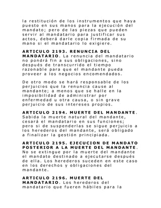 la restitución de los instrumentos que haya
puesto en sus manos para la ejecución del
mandato; pero de las piezas que pueden
servir al mandatario para justificar sus
actos, deberá darle copia firmada de su
mano si el mandatari o l o exi gi ere.
ARTICULO 2193. RENUNCIA DEL
MANDATARIO. La renuncia del mandatario
no pondrá fin a sus obligaciones, sino
después de transcurrido el tiempo
razonable para que el mandante pueda
proveer a los negocios encomendados.
De otro modo se hará responsable de los
perjuicios que la renuncia cause al
mandante; a menos que se halle en la
imposibilidad de administrar por
enfermedad u otra causa, o sin grave
perjuicio de sus intereses propios.
ARTICULO 2194. MUERTE DEL MANDANTE .
Sabida la muerte natural del mandante,
cesará el mandatario en sus funciones;
pero si de suspenderlas se sigue perjuicio a
los herederos del mandante, será obligado
a fi nali zar l a ge sti ón pri nci pi ada.
ARTICULO 2195. EJECUCION DE MANDATO
POSTERIOR A LA MUERTE DEL MANDANTE .
No se extingue por la muerte del mandante
el mandato destinado a ejecutarse después
de ella. Los herederos suceden en este caso
en los derechos y obligaciones del
mandante.
ARTICULO 2196. MUERTE DEL
MANDATARIO. Los herederos del
mandatario que fueren hábiles para la

 