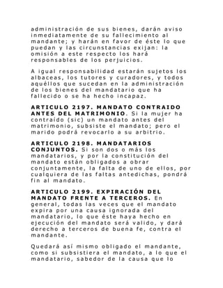 administración de sus bienes, darán
i nmedi atamente de su fal l eci mi ento
mandante; y harán en favor de éste
puedan y las circunstancias exijan:
omisión a este respecto los hará
responsables de los perjuicios.

aviso
al
lo que
la

A igual responsabilidad estarán sujetos los
albaceas, los tutores y curadores, y todos
aquéllos que sucedan en la administración
de los bienes del mandatario que ha
fallecido o se ha hecho incapaz.
ARTICULO 2197. MANDATO CONTRAIDO
ANTES DEL MATRIMONIO. Si la mujer ha
contraído (sic) un mandato antes del
matrimonio, subsiste el mandato; pero el
marido podrá revocarlo a su arbitrio.
ARTICULO 2198. MANDATARIOS
CONJUNTOS. Si son dos o más los
mandatarios, y por la constitución del
mandato están obl igados a obrar
conjuntamente, la falta de uno de ellos, por
cualquiera de las faltas antedichas, pondrá
fin al mandato.
ARTICULO 2199. EXPIRACIÓN DEL
MANDATO FRENTE A TERCEROS. En
general, todas las veces que el mandato
expira por una causa ignorada del
mandatario, lo que éste haya hecho en
ejecución del mandato será valido, y dará
derecho a terceros de buena fe, contra el
mandante.
Quedará así mismo obligado el mandante,
como si subsistiera el mandato, a lo que el
mandatario, sabedor de la causa que lo

 