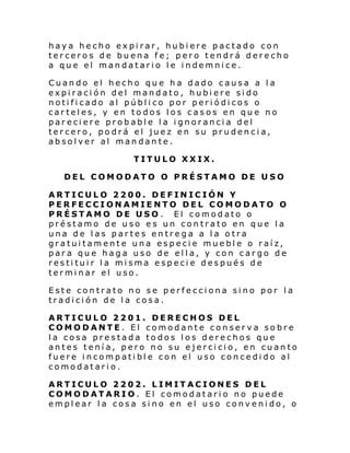 haya hecho expirar, hubiere pactado con
terceros de buena fe; pero tendrá derecho
a que el mandatario le indemnice.
Cuando el hecho que ha dado causa a la
expiración del mandato, hubiere sido
notificado al público por periódicos o
carteles, y en todos los casos en que no
pareciere probable la ignorancia del
tercero, podrá el juez en su prudencia,
absolver al mandante.
TITULO XXIX.
DEL COMODATO O PRÉSTAMO DE USO
ARTICULO 2200. DEFINICIÓN Y
PERFECCIONAMIENTO DEL COMODATO O
PRÉSTAMO DE USO . El comodato o
préstamo de uso es un contrato en que la
una de las partes entrega a la otra
gratuitamente una especie mueble o raíz,
para que haga uso de ella, y con cargo de
restituir la misma especie después de
terminar el uso.
Este contrato no se perfecciona sino por la
tradición de la cosa.
ARTICULO 2201. DERECHOS DEL
COMODANTE. El comodante conserva sobre
la cosa prestada todos los derechos que
antes tenía, pero no su ejercicio, en cuanto
fuere incompatible con el uso concedido al
comodatario.
ARTICULO 2202. LIMITACIONES DEL
COMODATARIO. El comodatario no puede
emplear la cosa sino en el uso convenido, o

 