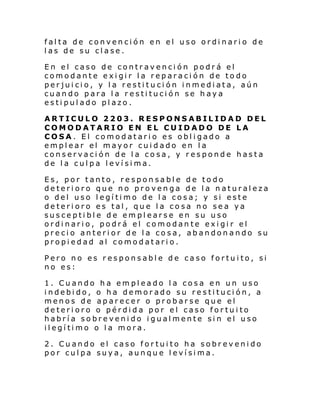 falta de convención en el uso ordinario de
las de su clase.
En el caso de contravención podrá el
comodante exigir la reparación de todo
perjuicio, y la restitución inmediata, aún
cuando para la restitución se haya
estipulado plazo.
ARTICULO 2203. RESPONSABILIDAD DEL
COMODATARIO EN EL CUIDADO DE LA
COSA. El comodatario es obligado a
emplear el mayor cuidado en la
conservación de la cosa, y responde hasta
de la culpa levísima.
Es, por tanto, responsable de todo
deterioro que no provenga de la naturaleza
o del uso legítimo de la cosa; y si este
deterioro es tal, que la cosa no sea ya
susceptible de emplearse en su uso
ordinario, podrá el comodante exigir el
precio anterior de la cosa, abandonando su
propiedad al comodatario.
Pero no es responsable de caso fortuito, si
no es:
1. Cuando ha empleado la cosa en un uso
indebido, o ha demorado su restitución, a
menos de aparecer o probarse que el
deterioro o pérdida por el caso fortuito
habría sobrevenido igualmente sin el uso
ilegítimo o la mora.
2. Cuando el caso fortuito ha sobrevenido
por culpa suya, aunque levísima.

 