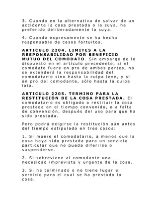 3. Cuando en la alternativa de salvar de un
accidente la cosa prestada o la suya, ha
preferido deliberadamente la suya.
4. Cuando expresamente se ha hecho
responsable de casos fortuitos.
ARTICULO 2204. LIMITES A LA
RESPONSABILIDAD POR BENEFICIO
MUTUO DEL COMODATO. Sin embargo de lo
dispuesto en el artículo precedente, si el
comodato fuere en pro de ambas partes, no
se extenderá la responsabilidad del
comodatario sino hasta la culpa leve, y si
en pro del comodante, sólo hasta la culpa
lata.
ARTICULO 2205. TERMINO PARA LA
RESTITUCIÓN DE LA COSA PRESTADA. El
comodatario es obligado a restituir la cosa
prestada en el tiempo convenido, o a falta
de convención, después del uso para que ha
sido prestada.
Pero podrá exigirse la restitución aún antes
del tiempo estipulado en tres casos:
1. Si muere el comodatario, a menos que la
cosa haya sido prestada para un servici o
particular que no pueda diferirse o
suspenderse.
2. Si sobreviene al comodante una
necesidad imprevista y urgente de la cosa.
3. Si ha terminado o no tiene lugar el
servicio para el cual se ha prestado la
cosa.

 