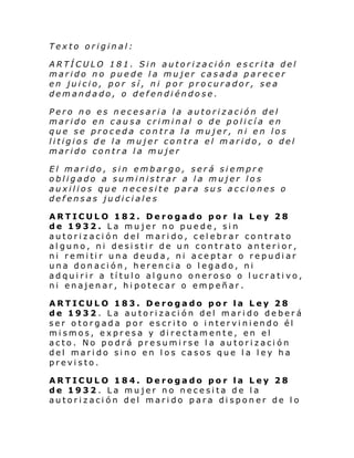 Texto original:
ARTÍCULO 181. Sin autorización escrita del
marido no puede la mujer casada parecer
en juicio, por sí, ni por procurador, sea
demandado, o defendiéndose.
Pero no es necesaria la autorización del
marido en causa criminal o de policía en
que se proceda contra la mujer, ni en los
litigios de la mujer contra el marido, o del
marido contra la mujer
El marido, sin embargo, será siempre
obligado a suministrar a la mujer los
auxilios que necesite para sus acciones o
defensas judiciales
ARTICULO 182. Derogado por la Ley 28
de 1932. La mujer no puede, sin
autorización del marido, celebrar contrato
alguno, ni desistir de un contrato anterior,
ni remi ti r una deud a, ni ace pt ar o re pudi ar
una donación, herencia o legado, ni
adquirir a título alguno oneroso o lucrativo,
ni enajenar, hipotecar o empeñar.
ARTICULO 183. Derogado por la Ley 28
de 1932. La autorización del marido deberá
ser o torgada por escri to o i ntervi ni endo él
mismos, expresa y directamente, en el
acto. No podrá presumirse la autorización
del marido sino en los casos que la ley ha
previsto.
ARTICULO 184. Derogado por la Ley 28
de 1932. La mujer no necesita de la
autorización del marido para disponer de lo

 
