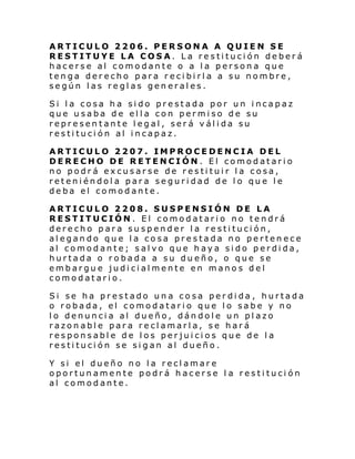 ARTICULO 2206. PERSONA A QUIEN SE
RESTITUYE LA COSA. La restitución deberá
hacerse al comodante o a la persona que
tenga derecho para recibirla a su nombre,
según las reglas generales.
Si la cosa ha sido prestada por un incapaz
que usaba de ella con permiso de su
representante legal, será válida su
restitución al incapaz.
ARTICULO 2207. IMPROCEDENCIA DEL
DERECHO DE RETENCIÓN. El comodatario
no podrá excusarse de restituir la cosa,
reteniéndola para seguridad de lo que le
deba el comodante.
ARTICULO 2208. SUSPENSIÓN DE LA
RESTITUCIÓN. El comodatario no tendrá
derecho para suspender la restitución,
alegando que la cosa prestada no pertenece
al comodante; salvo que haya sido perdida,
hurtada o robada a su dueño, o que se
embargue judicialmente en manos del
comodatario.
Si se ha prestado una cosa perdida , hurtada
o robada, el comodatario que lo sabe y no
lo denuncia al dueño, dándole un plazo
razonable para reclamarla, se hará
responsable de los perjuicios que de la
restitución se sigan al dueño.
Y si el dueño no la reclamare
oportunamente podrá hacerse l a restitución
al comodante.

 