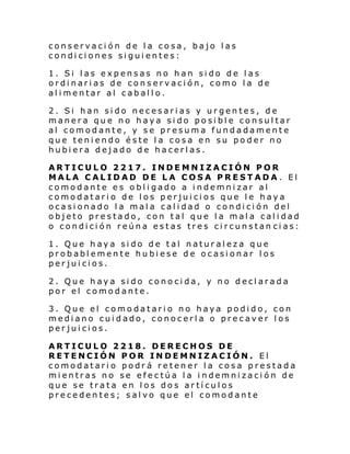 conservación de la cosa, bajo las
condiciones siguientes:
1. Si las expensas no han sido de las
ordinarias de conservación, como la de
alimentar al caballo.
2. Si han sido necesarias y urgentes, de
manera que no haya sido posible consultar
al comodante, y se presuma fundadamente
que teniendo éste la cosa en su poder no
hubiera dejado de hacerlas.
ARTICULO 2217. INDEMNIZACIÓN POR
MALA CALIDAD DE LA COSA PRESTADA. El
comodante es obligado a indemnizar al
comodatario de los perjuicios que le haya
ocasionado la mala calidad o condición del
objeto prestado, con tal que la mala calidad
o condición reúna estas tres circunstan cias:
1. Que haya sido de tal naturaleza que
probablemente hubiese de ocasionar los
perjuicios.
2. Que haya sido conocida, y no declarada
por el comodante.
3. Que el comodatario no haya podido, con
mediano cuidado, conocerla o precaver los
perjuicios.
ARTICULO 2218. DERECHOS DE
RETENCIÓN POR INDEMNIZACIÓN. El
comodatario podrá retener la cosa prestada
mientras no se efectúa la indemnización de
que se trata en los dos artículos
precedentes; salvo que el comodante

 