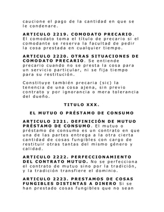 caucione el pago de la cantidad en que se
le condenare.
ARTICULO 2219. COMODATO PRECARIO .
El comodato tom a el tí tul o de pre car i o si el
comodante se reserva la facultad de pedir
la cosa prestada en cualquier tiempo.
ARTICULO 2220. OTRAS SITUACIONES DE
COMODATO PRECARIO. Se entiende
precario cuando no se presta la cosa para
un servicio particular, ni se fija tiempo
para su restitución.
Constituye también precaria (sic) la
tenencia de una cosa ajena, sin previo
contrato y por ignorancia o mera tolerancia
del dueño.
TITULO XXX.
EL MUTUO O PRÉSTAMO DE CONSUMO
ARTICULO 2221. DEFINICIÓN DE MUTUO
PRÉSTAMO DE CONSUMO. El mutuo o
préstamo de consumo es un contrato en que
una de las partes entrega a la otra cierta
cantidad de cosas fungibles con cargo de
restituir otras tantas del mismo género y
calidad.
ARTICULO 2222. PERFECCIONAMIENTO
DEL CONTRATO MUTUO. No se perfecciona
el contrato de mutuo sino por la tradición,
y la tradición transfiere el dominio.
ARTICULO 2223. PRESTAMOS DE COSAS
FUNGIBLES DISTINTAS A DINERO Si se
han prestado cosas fungibles que no se an

 