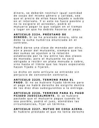dinero, se deberán restituir igual cantidad
de cosas del mismo género y calidad, sea
que el precio de ellas haya bajado o subido
en el intervalo. Y si esto no fuere posible y
no l o exi gi ere el acre edor , po drá el
mutuario pagar lo que valgan en el tiempo
y lugar en que ha debido hacerse el pago.
ARTICULO 2224. PRÉSTAMO DE
DINERO. Si se ha prestado dinero, sólo se
debe la suma numérica enunciada en el
contrato.
Podrá darse una clase de moneda por otra,
aún a pesar del mutuante, siempre que las
dos sumas se ajusten a la relación
establecida por la ley entre las dos clases
de moneda; pero el mutuante no será
obligado a recibir en plata menuda o cobre,
si no hasta el lí mi te que l as l eyes especi al es
hayan fijado o fijaren.
Lo dicho en este artículo se entiende sin
perjuicio de convención contraria.
ARTICULO 2225. TERMINO PARA EL
PAGO. Si no se hubiere fijado término para
el pago no habrá derecho de exigirlo dentro
de los diez días subsiguientes a la entrega.
ARTICULO 2226. TERMINO PARA EL PAGO
FIJADO JUDICIALMENTE. Si se hubiere
pactado que el mutuario pague cuando le
sea posible, podrá el juez, atendidas las
circunstancias, fijar un término.
ARTICULO 2227. MUTUO DE COSA AJENA .
Si hubi ere pre stado el que no tení a dere cho

 