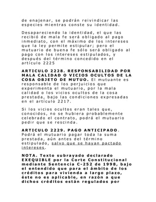de enajen ar, se po drán r ei vi ndi car l as
especies mientras conste su identidad.
Desapareciendo la identidad, el que las
recibió de mala fe será obligado al pago
inmediato, con el máximo de los intereses
que la ley permite estipular; pero el
mutuario de buena fe sólo será obligado al
pago con los intereses estipulados, y
después del término concedido en el
artículo 2225
ARTICULO 2228. RESPONSABILIDAD POR
MALA CALIDAD O VICIOS OCULTOS DE LA
COSA OBJETO DE MUTUO. El mutuante es
responsable de los perjuicios que
experimenta el mutuario, por la mala
calidad o los vicios ocultos de la cosa
prestada, bajo las condiciones expresadas
en el artículo 2217.
Si l os vi ci os ocul tos er an tal es que,
conocidos, no se hubiera probablemente
celebrado el contrato, podrá el mutuario
pedir que se rescinda.
ARTICULO 2229. PAGO
Podrá el mutuario pagar
prestada, aún antes del
estipulado, salvo que se
intereses.

ANTICIPADO.
toda la suma
término
hayan pactado

NOTA. Texto subrayado declarado
EXEQUIBLE por la Corte Constitucional
mediante Sentencia C-252 de 1998, bajo
el entendido que para el ámbito de los
créditos para vivienda a largo plazo,
éste no es aplicable, en razón a que
dichos créditos están regulados por

 