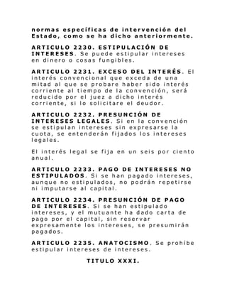 normas específicas de intervención del
Estado, como se ha dicho anteriormente.
ARTICULO 2230. ESTIPULACIÓN DE
INTERESES. Se puede estipular intereses
en dinero o cosas fungibles.
ARTICULO 2231. EXCESO DEL INTERÉS . El
interés convencional que exceda de una
mitad al que se probare haber sido interés
corriente al tiempo de la convención, será
reducido por el juez a dicho interés
corriente, si lo solicitare el deudor.
ARTICULO 2232. PRESUNCIÓN DE
INTERESES LEGALES. Si en la convención
se estipulan intereses sin expresarse la
cuota, se entenderán fijados los intereses
legales.
El interés legal se fija en un seis por ciento
anual.
ARTICULO 2233. PAGO DE INTERESES NO
ESTIPULADOS. Si se han pagado intereses,
aunque no estipulados, no podrán repetirse
ni imputarse al capital.
ARTICULO 2234. PRESUNCIÓN DE PAGO
DE INTERESES. Si se han estipulado
intereses, y el mutuante ha dado carta de
pago por el capital, sin reservar
expresamente los intereses, se presumirán
pagados.
ARTICULO 2235. ANATOCISMO . Se prohíbe
estipular intereses de intereses.
TITULO XXXI.

 