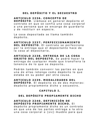 DEL DEPÓSITO Y EL SECUESTRO
ARTICULO 2236. CONCEPTO DE
DEPÓSITO. Llámase en general depósito el
contrato en que se confía una cosa corporal
a una persona que se encarga de guardarla
y de restituir en especie.
La cosa depositada se llama también
depósito.
ARTICULO 2237. PERFECCIONAMIENTO
DEL DEPÓSITO. El contrato se perfecciona
por la entrega que el depositante hace de
la cosa al depositario.
ARTICULO 2238. ENTREGA DE LA COSA
OBJETO DEL DEPOSITO. Se podrá hacer la
entrega de cualquier modo que transfiera la
tenencia de lo que se deposite.
Podrán también convenir las par tes en que
una de ellas retenga como depósito lo que
estaba en su poder por otra causa.
ARTICULO 2239. MODALIDADES DEL
DEPÓSITO. El depósito es de dos maneras:
depósito propiamente dicho y secuestro.
CAPITULO I.
DEL DEPÓSITO PROPIAMENTE DICHO
ARTICULO 2240. DEFINICIÓN DE
DEPÓSITO PROPIAMENTE DICHO. El
depósito propiamente dicho es un contrato
en que una de las partes entrega a la otra
una cosa corporal o (sic) mueble para que

 