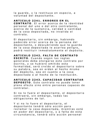 la guarde, y la restituya en especie, a
voluntad del depositante.
ARTICULO 2241. ERRORES EN EL
CONTRATO. El error acerca de la identidad
personal del uno o del otro contratante,
acerca de la sustancia, calidad o cantidad
de la cosa depositada, no invalida el
contrato.
El depositario, sin embargo, habiendo
padecido error acerca de la persona del
depositante, o descubriendo que la guarda
de la cosa depositada le acarrea peligro,
podrá restituir inmediatamente el depósito.
ARTICULO 2242. FALTA DE CONTRATO
ESCRITO. Cuando según las reglas
generales deba otorgarse este contrato por
escrito, y se hubiere omitido esta
formalidad, será creído el depositario sobre
su palabra, sea en orden al hecho mismo
del depósito, sea en cuanto a la cosa
depositada o al hecho de la restitución.
ARTICULO 2243. CAPACIDAD CONTRATAR
DEPOSITO. Este contrato no pu ede tener
pleno efecto sino entre personas capaces de
contratar.
Si no lo fuere el depositante, el depositario
contraerá, sin embargo, todas las
obligaciones de tal.
Y si no lo fuere el depositario, el
depositante tendrá sólo acción para
reclamar la cosa depositada, mientras está
en poder del depositario, y a falta de esta
circunstancia, tendrá sólo acción personal

 