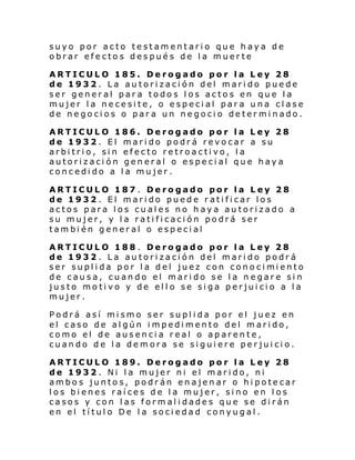 suyo por acto testamentario que haya de
obrar efectos después de la muerte
ARTICULO 185. Derogado por la Ley 28
de 1932. La autorización del marido puede
ser general para todos los actos en que la
mujer la necesite, o especial para una clase
de negocios o para un negocio determinado.
ARTICULO 186. Derogado por la Ley 28
de 1932. El marido podrá revocar a su
arbitrio, sin efecto retroactivo, la
autorización general o especial que haya
concedido a la mujer.
ARTICULO 187 . Derogado por la Ley 28
de 1932. El marido puede ratificar los
actos para los cuales no haya autorizado a
su mujer, y la ratificación podrá ser
también general o especial
ARTICULO 188 . Derogado por la Ley 28
de 1932. La autorización del marido podrá
ser supl i da por l a del juez con cono ci mi ento
de causa, cuando el marido se la negare sin
justo motivo y de ello se siga perjuicio a la
mujer.
Podrá así mismo ser suplida por el juez en
el caso de algún impedimento del marido,
como el de ausencia real o aparente,
cuando de la demora se siguiere perjuicio.
ARTICULO 189. Derogado por la Ley 28
de 1932. Ni la mujer ni el marido, ni
ambos juntos, podrán enajenar o hipotecar
los bienes raíces de la mujer, sino en los
casos y con las formalidades que se dirán
en el título De la sociedad conyugal.

 