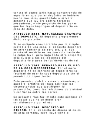 contra el depositario hasta concurrencia de
aquello en que por el depósito se hubiere
hecho más rico, quedándole a salvo el
derecho que tuviere contra terceros
poseedores, y sin perjuicio de las penas
que las leyes impongan al depositario en
caso de dolo.
ARTICULO 2244. NATURALEZA GRATUITA
DEL DEPOSITO. El depósito propiamente
dicho es gratuito.
Si se estipula remuneración por la simple
custodia de una cosa, el depósito degenera
en arrendamiento de servicio, y el que
presta el servicio es responsable hasta de
la culpa leve; pero bajo todo otro respecto,
está sujeto a las obligaciones del
depositario y goza de los derechos de tal.
ARTICULO 2245. PERMISO PARA EL USO
DE LA COSA DEPOSITADA . Por el mero
depósito no se confiere al depositario la
facultad de usar la cosa depositada sin el
permiso de depositante.
Este permiso podrá a veces presumirse, y
queda al arbitrio del juez calificar las
circunstancias que justifiquen la
presunción, como las relaciones de amistad
y confianza entre las partes.
Se presume más fácilmente este permiso en
las cosas que no se deterioran
sensiblemente por el uso.
ARTICULO 2246. DEPOSITO DE
DINERO. En el depósito de dinero si no es
en arca cerrada, cuya llave tiene el

 