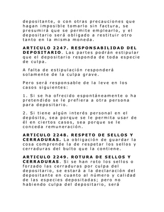 depositante, o con otras precauciones que
hagan imposible tomarlo sin factura, se
presumirá que se permite emplearlo, y el
depositario será obligado a restituir otro
tanto en la misma moneda.
ARTICULO 2247. RESPONSABILIDAD DEL
DEPOSITARIO. Las partes podrán estipular
que el depositario responda de toda especie
de culpa.
A falta de estipulación responderá
solamente de la culpa grave.
Pero será responsable de la leve en los
casos siguientes:
1. Si se ha ofrecido espontáneamente o ha
pretendido se le prefiera a otra persona
para depositario.
2. Si tiene algún interés personal en el
depósito, sea porque se le permita usar de
él en ciertos casos, sea porque se le
conceda remuneración.
ARTICULO 2248. RESPETO DE SELLOS Y
CERRADURAS. La obligación de guardar la
cosa comprende la de respetar los sellos y
cerraduras del bulto que la contiene.
ARTICULO 2249. ROTURA DE SELLOS Y
CERRADURAS . Si se han roto los sellos o
forzado las cerraduras por culpa del
depositario, se estará a la declaración del
depositante en cuanto al número y calidad
de las especies depositadas; pero no
habiendo culpa del depositario, será

 