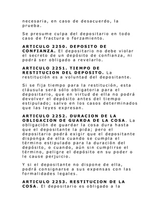 necesaria, en caso de desacuerdo, la
prueba.
Se presume culpa del depositario en todo
caso de fractura o forzamiento.
ARTICULO 2250. DEPOSITO DE
CONFIANZA. El depositario no debe violar
el secreto de un depósito de confianza, ni
podrá ser obligado a revelarlo.
ARTICULO 2251. TIEMPO DE
RESTITUCION DEL DEPOSITO. La
restitución es a voluntad del depositante.
Si se fija tiempo para la restitución, esta
cláusula será sólo obligatoria para el
depositario, que en virtud de ella no podrá
devolver el depósito antes del tiempo
estipulado; salvo en los casos determinados
que las leyes expresan.
ARTICULO 2252. DURACION DE LA
OBLIGACION DE GUARDA DE LA COSA. La
obligación de guardar la cosa dura hasta
que el depositante la pida; pero el
depositario podrá exigir que el depositante
disponga de ella cuando se cumpla el
término estipulado para la duración del
de pósi to, o cuan do, aún si n cum pl i rse el
término, peligre el depósito en su poder o
le cause perjuicio.
Y si el depositante no dispone de ella,
podrá consignarse a sus expensas con las
formalidades legales.
ARTICULO 2253. RESTITUCION DE LA
COSA. El depositario es obligado a la

 