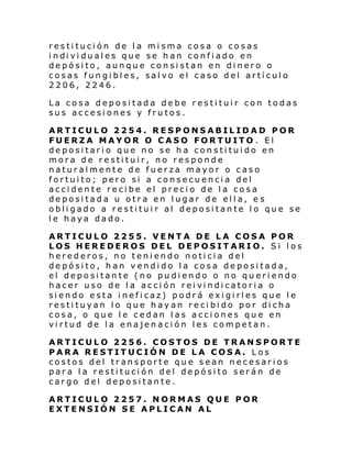 restitución de la misma cosa o cosas
i ndi vi dual es que se h an confi ado en
depósito, aunque consistan en dinero o
cosas fungibles, salvo el caso del artículo
2206, 2246.
La cosa depositada debe restituir con todas
sus accesiones y frutos.
ARTICULO 2254. RESPONSABILIDAD POR
FUERZA MAYOR O CASO FORTUITO . El
depositario que no se ha constituido en
mora de restituir, no responde
naturalmente de fuerza mayor o caso
fortuito; pero si a consecuencia del
accidente recibe el precio de la cosa
depositada u otra en lugar de ella, e s
obligado a restituir al depositante lo que se
le haya dado.
ARTICULO 2255. VENTA DE LA COSA POR
LOS HEREDEROS DEL DEPOSITARIO. Si los
herederos, no teniendo noticia del
depósito, han vendido la cosa depositada,
el depositante (no pudiendo o no queriendo
hacer uso de l a acci ón rei vi ndi catori a o
siendo esta ineficaz) podrá exigirles que le
restituyan lo que hayan recibido por dicha
cosa, o que le cedan las acciones que en
virtud de la enajenación les competan.
ARTICULO 2256. COSTOS DE TRANSPORTE
PARA RESTITUCIÓN DE LA COSA. Los
costos del transporte que sean necesarios
para la restitución del depósito serán de
cargo del depositante.
ARTICULO 2257. NORMAS QUE POR
EXTENSIÓN SE APLICAN AL

 