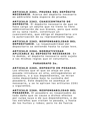 ARTICULO 2261. PRUEBA DEL DEPÓSITO
NECESARIO. Acerca del depósito necesario
es admisible toda especie de prueba.
ARTICULO 2262. CUASICONTRATO DE
DEPÓSITO. El depósito necesario de que se
hace cargo un adulto que no tiene la libre
administración de sus bienes, pero que está
en su sana razón, constituye un
cuasicontrato, que obliga al depositario sin
la autorización de su representante legal.
ARTICULO 2263. RESPONSABILIDAD DEL
DEPOSITARIO. La responsabilidad del
depositario se extiende hasta la culpa leve.
ARTICULO 2264. NORMATIVIDAD
APLICABLE AL DEPOSITO NECESARIO. En
lo demás, el depósito necesari o está sujeto
a las mismas reglas que el voluntario.
PARAGRAFO 2o.
ARTICULO 2265. DEPOSITO EN POSADAS .
Los efectos que el que se aloja en una
posada introduce en ella, entregándolos al
posadero, o a sus dependientes, se miran
como depositados bajo la custo dia del
posadero. Este depósito se asemeja al
necesario, y se le aplican los artículos 2261
y siguientes.
ARTICULO 2266. RESPONSABILIDAD DEL
POSADERO. El posadero es responsable de
todo daño que se cause a dichos efectos
por culpa suya o de sus dependiente s, o de
los extraños que visitan la posada, y hasta
de los hurtos y robos; pero no de fuerza

 
