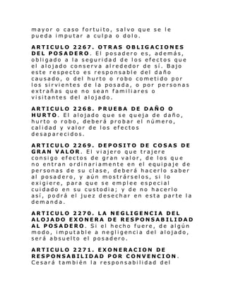mayor o caso fortuito, salvo que se le
pueda imputar a culpa o dolo.
ARTICULO 2267. OTRAS OBLIGACIONES
DEL POSADERO. El posadero es, además,
obligado a la seguridad de los efectos que
el alojado conserva alrededor de sí. Bajo
este respecto es responsable del daño
causado, o del hurto o robo cometido por
l os si rvi entes de l a posada, o por personas
extrañas que no sean familiares o
visitantes del alojado.
ARTICULO 2268. PRUEBA DE DAÑO O
HURTO. El alojado que se queja de daño,
hurto o robo, deberá probar el número,
calidad y valor de los efectos
desaparecidos.
ARTICULO 2269. DEPOSITO DE COSAS DE
GRAN VALOR. El viajero que trajere
consigo efectos de gran valor, de los qu e
no entran ordinariamente en el equipaje de
personas de su clase, deberá hacerlo saber
al posadero, y aún mostrárselos, si lo
exigiere, para que se emplee especial
cuidado en su custodia; y de no hacerlo
así, podrá el juez desechar en esta parte la
demanda.
ARTICULO 2270. LA NEGLIGENCIA DEL
ALOJADO EXONERA DE RESPONSABILIDAD
AL POSADERO. Si el hecho fuere, de algún
modo, imputable a negligencia del alojado,
será absuelto el posadero.
ARTICULO 2271. EXONERACION DE
RESPONSABILIDAD POR CONVENCION.
Cesará también la responsabilidad del

 