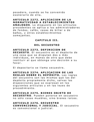 posadero, cuando se ha convenido
exonerarle de ella.
ARTICULO 2272. APLICACION DE LA
NORMATIVIDAD A ESTABLECIMIENTOS
ANALOGOS. Lo dispuesto en los artículos
precedentes se aplica a los administradores
de fondas, cafés, casas de billar o de
baños, y otros establecimientos
semejantes.
CAPITULO III.
DEL SECUESTRO
ARTICULO 2273. DEFINICION DE
SECUESTO. El secuestro es el depósito de
una cosa que se disputan dos o más
i ndi vi duos, en m anos de o tro qu e de be
restituir al que obtenga una decisión a su
favor.
El depositario se llama secuestre.
ARTICULO 2274. APLICACION DE LAS
REGLAS SOBRE EL DEPÓSITO. Las reglas
del secuestro son las mismas que las del
depósito propiamente dicho, salvas las
disposiciones que se expresan en los
siguientes artículos y en las leyes de
procedimiento.
ARTICULO 2275. BIENES OBJETO DE
SECUESTRO. Pueden ponerse en secuestro
no sólo cosas muebles, sino bienes raíces.
ARTICULO 2276. SECUESTRO
CONVENCIONAL Y JUDICIAL . El secuestro
es convencional o judicial.

 