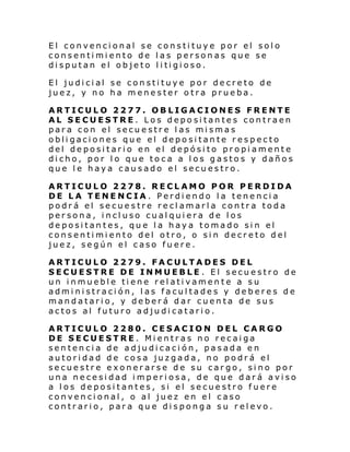 El convencional se constituye por el solo
consentimiento de las personas que se
di sput an el ob je to l i ti gi oso.
El judi ci al se con sti tuy e por de cre to de
juez, y no ha menester otra prueba.
ARTICULO 2277. OBLIGACIONES FRENTE
AL SECUESTRE. Los depositantes contraen
para con el secuestre las mismas
obligaciones que el depositante respecto
del depositario en el depósito propiamente
dicho, por lo que toca a los gastos y daños
que le haya causado el secuestro.
ARTICULO 2278. RECLAMO POR PERDIDA
DE LA TENENCIA. Perdiendo la tenencia
podrá el secuestre reclamarla contra toda
persona, incluso cualquiera de los
depositantes, que la haya tomado sin el
consentimiento del otro, o sin decreto del
juez, según el caso fuere.
ARTICULO 2279. FACULTADES DEL
SECUESTRE DE INMUEBLE . El secuestro de
un inmueble tiene relativamente a su
administración, las facultades y deberes de
mandatario, y deberá dar cuenta de sus
actos al futuro adjudicatario.
ARTICULO 2280. CESACION DEL CARGO
DE SECUESTRE. Mientras no recaiga
sentencia de adjudicación, pasada en
autoridad de cosa juzgada, no podrá el
secuestre exonerarse de su cargo, sino por
una necesidad imperiosa, de que dará aviso
a los depositantes, si el secuestro fuere
convencional, o al juez en el caso
contrario, para que disponga su relevo.

 
