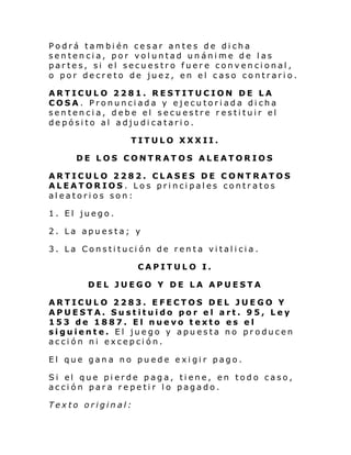 Podrá también cesar antes de dicha
sentencia, por voluntad unánime de las
partes, si el secuestro fuere convencional,
o por decreto de juez, en el caso contrario.
ARTICULO 2281. RESTITUCION DE LA
COSA. Pronunciada y ejecutoriada dicha
sentencia, debe el secuestre restituir el
depósito al adjudicatario.
TITULO XXXII.
DE LOS CONTRATOS ALEATORIOS
ARTICULO 2282. CLASES DE CONTRATOS
ALEATORIOS. Los principales contratos
aleatorios son:
1. El juego.
2. La apuesta; y
3. La Constitución de renta vitalicia.
CAPITULO I.
DEL JUEGO Y DE LA APUESTA
ARTICULO 2283. EFECTOS DEL JUEGO Y
APUESTA. Sustituido por el art. 95, Ley
153 de 1887. El nuevo texto es el
siguiente. El juego y apuesta no producen
acción ni excepción.
El que gana no puede exigir pago.
Si el que pi erde paga, ti ene, en todo caso,
acción para repetir lo pagado.
Texto original:

 