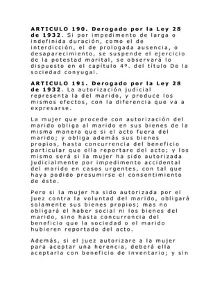 ARTICULO 190. Derogado por la Ley 28
de 1932. Si por impedimento de larga o
indefinida duración, como el de
interdicción, el de prologada ausencia, o
desaparecimiento, se suspende el ejercicio
de la potestad marital, se observará lo
dispuesto en el capítulo 4º. del título De la
sociedad conyugal.
ARTICULO 191. Derogado por la Ley 28
de 1932. La autorización judicial
representa la del marido, y produce los
mismos efectos, con la diferencia que va a
expresarse.
La mujer que procede con autorización del
marido obliga al marido en sus bienes de la
misma manera que si el acto fuera del
marido; y obliga además sus bienes
propios, hasta concurrencia del beneficio
particular que ella reportare del acto; y los
mismo será si la mujer ha sido autorizada
judicialmente por impedimento accidental
del marido en casos urgentes, con tal que
haya podido presumirse el consentimiento
de éste.
Pero si la mujer ha sido autorizada por el
juez contra la voluntad del marido, obligará
solamente sus bienes propios; mas no
obligará el haber social ni los bienes del
marido, sino hasta concurrencia del
beneficio que la sociedad o el marido
hubieren reportado del acto.
Además, si el juez autorizare a la mujer
para aceptar una herencia, deberá ella
aceptarla con beneficio de inven tario; y sin

 
