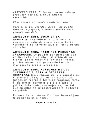 ARTÍCULO 2283. El juego y la apuesta no
producen acción, sino solamente
excepción.
El que gana no puede exigir el pago.
Pero si el que pierde, paga, no puede
repetir lo pagado, a menos que se haya
ganado con dolo
ARTICULO 2284. DOLO EN LA
APUESTA. Hay dolo en el que hace la
apuesta, si sabe de cierto que se ha de
verificar o se ha verificado el hecho de que
se trata.
ARTICULO 2285. PAGO POR PERSONAS
INCAPACES. Lo pagado por personas que
no tienen la libre administración de sus
bienes, podrá repetirse, en todos casos,
por los respectivos padres de familia,
maridos, tutores o curadores.
ARTICULO 2286. ACCIONES DE LOS
JUEGOS DE FUERZA O DESTREZA
CORPORAL Sin embargo de lo dispuesto en
el artículo 2283, producirán acción los
juegos de fuerza o destreza corporal, como
el de armas, carreras a pie o a caballo,
pelota, bola y otros semejantes, con tal
que en ellos no se contravenga a las leyes
de pol i cí a.
En caso de contravención desechará el juez
la demanda en el todo.
CAPITULO II.

 