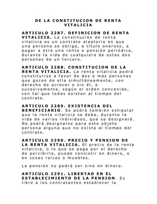 DE LA CONSTITUCION DE RENTA
VITALICIA
ARTICULO 2287. DEFINICION DE RENTA
VITALICIA. La constitución de renta
vi tal i ci a es un contr ato al eatori o en que
una persona se obliga, a título oneroso, a
pagar a o tra un a ren ta o pensi ón pe ri ódi ca,
durante la vida de cualquiera de estas dos
personas de un tercero.
ARTICULO 2288. CONSTITUCION DE LA
RENTA VITALICIA. La renta vitalicia podrá
constituirse a favor de dos o más personas
que gocen de ella simultáneamente, con
derecho de acrecer o sin él, o
sucesivamente, según el orden convenido,
con tal que todas existan al tiempo del
contrato.
ARTICULO 2289. EXISTENCIA DEL
BENEFICIARIO. Se podrá también estipular
que la renta vitalicia se deba, durante la
vi da de vari os i ndi vi duos, que se desi gnará.
No podrá designarse para este objeto
persona alguna que no exista al tiempo del
contrato.
ARTICULO 2290. PRECIO Y PENSION DE
LA RENTA VITALICIA. El precio de la renta
vi tal i ci a, o l o que se p ag a por el der echo
de percibirla, puede consistir en dinero, o
en cosas raíces o muebles.
La pensión no podrá ser sino en dinero.
ARTICULO 2291. LIBERTAD EN EL
ESTABLECIMIENTO DE LA PENSION . Es
libre a los contratantes establecer la

 