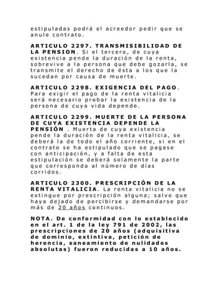 estipuladas podrá el acreedor pedir que se
anule contrato.
ARTICULO 2297. TRANSMISIBILIDAD DE
LA PENSION. Si el tercero, de cuya
existencia pende la duración de la renta,
sobrevive a la persona que debe gozarla, se
transmite el derecho de ésta a los que la
sucedan por causa de muerte.
ARTICULO 2298. EXIGENCIA DEL PAGO.
Para exigir el pago de la renta vitalicia
será necesario probar la existencia de la
persona de cuya vida depende.
ARTICULO 2299. MUERTE DE LA PERSONA
DE CUYA EXISTENCIA DEPENDE LA
PENSIÓN . Muerta de cuya existencia
pende la duración de la renta vitalicia, se
deberá la de todo el año corriente, si en el
contrato se ha estipulado que se pagase
con anticipación, y a falta de esta
estipulación se deberá solamente la parte
que corresponda al número de días
corridos.
ARTICULO 2300. PRESCRIPCIÓN DE LA
RENTA VIT ALI C IA . La r enta vi tal i cia no s e
extingue por prescripción alguna; salvo que
haya dejado de percibirse y demandarse por
más de 20 años continuos.
NOTA. De conformidad con lo establecido
en el art. 1 de la ley 791 de 2002, las
prescripciones de 20 años (adquisitiva
de dominio, extintiva, petición de
herencia, saneamiento de nulidades
absolutas) fueron reducidas a 10 años.

 