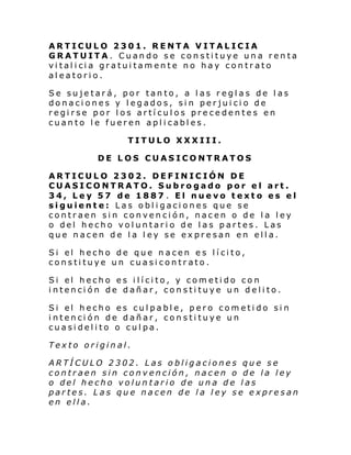 ARTICULO 2301. RENTA VITALICIA
GRATUITA. Cuando se constituye una renta
vi tal i ci a gratui tam ente no hay con tr ato
aleatorio.
Se sujetará, por tanto, a las reglas de las
donaciones y legados, sin perjuicio de
regirse por los artículos precedentes en
cuanto le fueren aplicables.
TITULO XXXIII.
DE LOS CUASICONTRATOS
ARTICULO 2302. DEFINICIÓN DE
CUASICONTRATO. Subrogado por el art.
34, Ley 57 de 1887 . El nuevo texto es el
siguiente: Las obligaciones que se
contraen sin convención, nacen o de la ley
o del hecho voluntario de las partes. Las
que nacen de la ley se expresan en ella.
Si el hecho de que n acen e s l í ci to,
constituye un cuasicontrato.
Si el hecho es i lí ci to, y com eti do co n
intención de dañar, constituye un delito.
Si el hecho es cul pabl e, pero com eti do si n
intención de dañar, constituye un
cuasidelito o culpa.
Texto original.
ARTÍCULO 2302. Las obligaciones que se
contraen sin convención, nacen o de la ley
o del hecho voluntario de una de las
partes. Las que nacen de la ley se expresan
en ella.

 