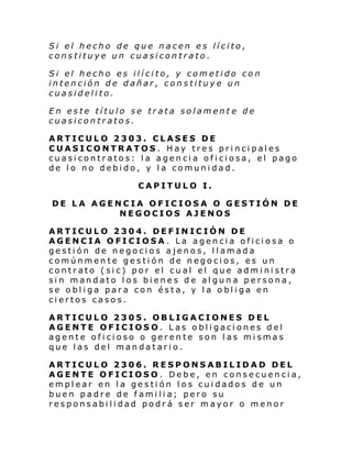 Si el hecho de que nacen es lícito,
constituye un cuasicontrato.
Si el hecho es ilícito, y cometido con
intención de dañar, constituye un
cuasidelito.
En este título se trata solament e de
cuasicontratos.
ARTICULO 2303. CLASES DE
CUASICONTRATOS. Hay tres principales
cuasicontratos: la agencia oficiosa, el pago
de lo no debido, y la comunidad.
CAPITULO I.
DE LA AGENCIA OFICIOSA O GESTIÓN DE
NEGOCIOS AJENOS
ARTICULO 2304. DEFINICIÓN DE
AGENCIA OFICIOSA. La agencia oficiosa o
gestión de negocios ajenos, llamada
comúnmente gestión de negocios, es un
contrato (sic) por el cual el que administra
sin mandato los bienes de alguna persona,
se obliga para con ésta, y la obliga en
ciertos casos.
ARTICULO 2305. OBLIGACIONES DEL
AGENTE OFICIOSO. Las obligaciones del
agente oficioso o gerente son las mismas
que las del mandatario.
ARTICULO 2306. RESPONSABILIDAD DEL
AGENTE OFICIOSO . Debe, en consecuencia,
emplear en la gestión los cuidados de un
buen padre de familia; pero su
responsabilidad podrá ser mayor o menor

 