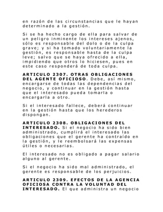 en razón de las circunstancias que le hayan
determinado a la gestión.
Si se ha hecho cargo de ella para salvar de
un pel i gro i nmi nente l os i ntereses ajenos,
sólo es responsable del dolo o de la culpa
grave; y si ha tomado voluntariamente la
gestión, es responsable hasta de la culpa
leve; salvo que se haya ofrecido a ella,
i mpi di endo que o tros l o hi ci esen, pu es en
este caso responderá de toda culpa.
ARTICULO 2307. OTRAS OBLIGACIONES
DEL AGENTE OFICIOSO. Debe, así mismo,
encargarse de todas las dependencias del
negocio, y continuar en la gestión hasta
que el interesado pueda tomarla o
encargarla a otro.
Si el i ntere sado fal l ece, de berá conti nuar
en la gestión hasta que los herederos
dispongan.
ARTICULO 2308. OBLIGACIONES DEL
INTERESADO. Si el negocio ha sido bien
administrado, cumplirá el interesado las
obligaciones que el gerente ha contraído en
la gestión, y le reembolsará las expensas
útiles o necesarias.
El interesado no es obligado a pagar salario
alguno al gerente.
Si el negoci o ha si do mal admi ni strado, el
gerente es responsable de los perjuicios.
ARTICULO 2309. EFECTOS DE LA AGENCIA
OFICIOSA CONTRA LA VOLUNTAD DEL
INTERESADO. El que administra un negocio

 