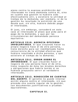 ajeno contra la expresa prohibició n del
interesado no tiene demanda contra él, sino
en cuanto esa gestión le hubiere sido
efectivamente útil, y existiere la utilidad al
tiempo de la demanda, por ejemplo, si de la
gestión ha resultado la extinción de una
deuda que, sin ella, hubiere debido pagar
el interesado.
El juez, sin embargo, concederá en este
caso al interesado el plazo que pida para el
pago de la demanda, y que por las
circunstancias del demandado parezca
equitativo.
ARTICULO 2310. AGENCIA OFICIOSA
INVOLUNTARIA. El que creyendo hacer su
propio negocio hace el de otra persona,
tiene derecho para ser reembolsado hasta
concurrencia de la utilidad efectiva que
hubiere resultado a dicha persona, y que
existiere al tiempo de la demanda.
ARTICULO 2311. ERROR SOBRE EL
INTERESADO. El que creyendo hacer el
negocio de una persona hace el de otra,
tiene respecto de ésta los mismos derechos
y obligaciones que habría tenido si se
hubiese propuesto servir al verdadero
interesado.
ARTICULO 2312. RENDICIÓN DE CUENTAS
DEL AGENTE. El gerente no puede intentar
acción alguna contra el interesado, sin que
preceda una cuenta regular de la gestión,
con documentos justificativos o pruebas
equivalentes.
CAPITULO II.

 