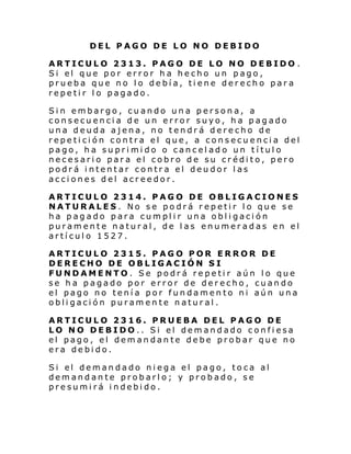 DEL PAGO DE LO NO DEBIDO
ARTICULO 2313. PAGO DE LO NO DEBIDO .
Si el que por error h a he cho un pago ,
prueba que no lo debía, tiene derecho para
repetir lo pagado.
Sin embargo, cuando una persona, a
consecuencia de un error suyo, ha pagado
una deuda ajena, no tendrá derecho de
repetición contra el que, a consecuencia del
pago, ha suprimido o cancelado un título
necesario para el cobro de su crédito, pero
podrá intentar contra el deudor las
acciones del acreedor.
ARTICULO 2314. PAGO DE OBLIGACIONES
NATURALES. No se podrá repetir lo que se
ha pagado para cumplir una obligación
puramente natural, de las enumeradas en el
artículo 1527.
ARTICULO 2315. PAGO POR ERROR DE
DERECHO DE OBLIGACIÓN SI
FUNDAMENTO. Se podrá repetir aún lo que
se ha pagado por error de derecho, cuando
el pago no tenía por fundamento ni aún una
obligación puramente natural.
ARTICULO 2316. PRUEBA DEL PAGO DE
LO NO DEBIDO.. Si el demandado confiesa
el pago, el demandante debe probar que no
era debido.
Si el deman dado ni ega el pago, to ca al
demandante probarlo; y probado, se
presumirá indebido.

 
