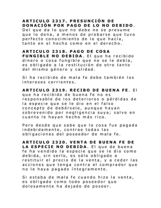 ARTICULO 2317. PRESUNCIÓN DE
DONACIÓN POR PAGO DE LO NO DEBIDO.
Del que da lo que no debe no se presume
que lo dona, a menos de probarse que tuvo
perfecto conocimiento de lo que hacía,
tanto en el hecho como en el derecho.
ARTICULO 2318. PAGO DE COSA
FUNGIBLE NO DEBIDA. El que ha recibido
dinero o cosa fungible que no se le debía,
es obligado a la restitución de otro tanto
del mismo género y calidad.
Si ha recibido de mala fe debe también los
intereses corrientes.
ARTICULO 2319. RECIBO DE BUENA FE . El
que ha recibido de buena fe no es
responsable de l os deterioros o pérdidas de
la especie que se le dio en el falso
concepto de debérsele, aunque hayan
sobrevenido por negligencia suya; salvo en
cuanto le hayan hecho más rico.
Pero desde que sabe que la cosa fue pagada
indebidamente, contrae todas las
obligaciones del poseedor de mala fe.
ARTICULO 2320. VENTA DE BUENA FE DE
LA ESPECIE NO DEBIDA. El que de buena
fe ha vendido la especie que se le dio como
debida, sin serlo, es sólo obligado a
restituir el precio de la venta, y a ceder las
acciones que tenga contra el comprador que
no le haya pagado íntegramente.
Si estaba de mala fe cuando hizo la venta,
es obligado como todo poseedor que
dolosamente ha dejado de poseer.

 
