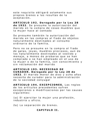 este requisito obligará solamente sus
propios bienes a las resultas de la
aceptación.
ARTICULO 192. Derogado por la Ley 28
de 1932. Se presume la autorización del
marido en la compra de cosas muebles que
la mujer hace al contado
Se presume tam bién la autorización del
marido en las compras al fiado de objetos
naturalmente destinados al consumo
ordinario de la familia.
Pero no se presume en la compra al fiado
de galas, joyas, muebles preciosos, aun de
los naturalmente destinados al vestido y
menaje, a menos de probarse que se han
comprado o se han empleado en el uso de
la mujer o de la familia, con conocimiento y
sin reclamación del marido
ARTICULO 193. NECESIDAD DE
CURADOR. Derogado por la Ley 28 de
1932. El marido menor de diez y ocho años
necesita de curador para la administración
de la sociedad conyugal
ARTICULO 194. EXCEPCIONES. Las reglas
de los artículos precedentes sufren
excepciones o modificaciones por las causas
siguientes:
1a) El ejercitar la mujer una profesión,
industria u oficio.
2a) La separación de bienes.
CAPITULO II.

 