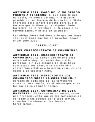 ARTICULO 2321. PAGO DE LO NO DEBIDO
FRENTE A TERCEROS. El que pagó lo que
no debía, no puede perseguir la especie
poseída por un tercero de buena fe, a título
oneroso; pero tendrá derecho para que el
tercero que la tiene por cualquier título
lucrativo, se la restituya, si la especie es
rei vi ndi cabl e, y exi ste en su poder .
Las obligaciones del donatario que restituye
son las mismas que las de su autor, según
el artículo 2319.
CAPITULO III.
DEL CUASICONTRATO DE COMUNIDAD
ARTICULO 2322. CUASICONTRATO DE
COMUNIDAD. La comunidad de una cosa
universal o singular, entre dos o más
personas, sin que ninguna de ellas haya
contratado sociedad, o celebrado otra
convención relativa a la misma cosa, es una
especie de cuasicontrato.
ARTICULO 2323. DERECHOS DE LOS
COMUNEROS SOBRE LA COSA COMÚN. El
derecho de cada uno de los comuneros
sobre la cosa común, es el mismo que el de
los socios en el haber social.
ARTICULO 2324. COMUNIDAD DE COSA
UNIVERSAL. Si la cosa es universal, como
una herencia, cada uno de los comuneros es
obligado a las deudas de la cosa común,
como los herederos en las deudas
hereditarias.

 