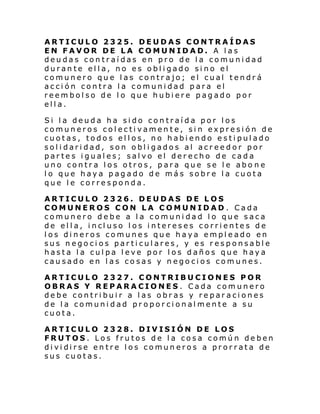 ARTICULO 2325. DEUDAS CONTRAÍDAS
EN FAVOR DE LA COMUNIDAD. A las
deudas contraídas en pro de la comunidad
durante ella, no es obligado sino el
comunero que las contrajo; el cual tendrá
acción contra la comunidad para el
reembolso de lo que hubiere pagado por
ella.
Si la deuda ha sido contraída por los
comuneros colectivamente, sin expresión de
cuotas, todos ellos, no habiendo estipulado
solidaridad, son obligados al acreedor por
partes iguales; salvo el derecho de cada
uno contra los otros, para que se le abo ne
lo que haya pagado de más sobre la cuota
que le corresponda.
ARTICULO 2326. DEUDAS DE LOS
COMUNEROS CON LA COMUNIDAD . Cada
comunero debe a la comunidad lo que saca
de el l a, i ncl uso l os i nteres es corri ente s d e
los dineros comunes que haya empleado en
sus negocios particulares, y es responsable
hasta la culpa leve por los daños que haya
causado en las cosas y negocios comunes.
ARTICULO 2327. CONTRIBUCIONES POR
OBRAS Y REPARACIONES. Cada comunero
debe contribuir a las obras y reparaciones
de la comunidad proporcionalmente a su
cuota.
ARTICULO 2328. DIVISIÓN DE LOS
FRUTOS. Los frutos de la cosa común deben
di vi di rse en tre l os comun eros a pror rata de
sus cuotas.

 