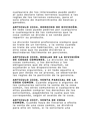 cualquiera de los interesados puede pedir
al juez declare tales terrenos sujetos a las
reglas de los terrenos comunes, para el
solo efecto de mantenimiento de bestias y
ganados.
ARTICULO 2334. DERECHO DE DIVISIÓN .
En todo caso puede pedirse por cualquiera
o cualesquiera de los comuneros que la
cosa común se divida o se venda para
repartir su producto.
La división tendrá preferencia siempre que
se trate de un terreno, y la venta cuando
se trate de una habitación, un bosque u
otra cosa que no pueda dividirse o
deslindarse fácilmente en porciones.
ARTICULO 2335. REGLAS DE LA DIVISIÓN
DE COSAS COMUNES. La división de las
cosas comunes, y los derechos y las
obligaciones que de ella resultan, se
sujetarán a las disposiciones de los
artículos siguientes, y en todo aquello a
que por éstas no se provea, se observarán
las reglas de la partición de la gerencia.
ARTICULO 2336. VENTA PAR CIAL DE LA
COSA COMÚN. Cuando alguno o algunos de
l os comuneros sol i ci te l a venta de l a cos a
común, los otros comuneros o cualquiera de
ellos pueden comprar los derechos de los
sol i ci tantes , p ag án dol es l a cuota qu e l es
corresponda, según el avalúo de la co sa.
ARTICULO 2337. VENTA DE COSA
COMÚN. Cuando haya de llevarse a efecto
la venta de una cosa común, se dividirá
para ello en lotes, si lo solicitare una

 