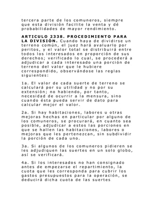 tercera parte de los comuneros, siempre
que esta división facilite la venta y dé
probabilidades de mayor rendimiento.
ARTICULO 2338. PROCEDIMIENTO PARA
LA DIVISIÓN. Cuando haya de dividirse un
terreno común, el juez hará avaluarlo por
peritos, y el valor total se distribuirá entre
todos los interesados en proporción de sus
derechos; verificado lo cual, se procederá a
adjudicar a cada interesado una porción de
terreno del valor que le hubiere
correspondido, observándose las reglas
siguientes:
1a. El valor de cada suerte de terreno se
calculará por su utilidad y no por su
extensión; no habiendo, por tanto,
necesidad de ocurrir a la mensura, sino
cuando ésta pueda servir de dato para
calcular mejor el valor.
2a. Si hay habitaciones, labores u otras
mejoras hechas en particular por alguno de
los comuneros, se procurará, en cuanto sea
posible, adjudicar a estos l as porciones en
que se hallen las habitaciones, labores o
mejoras que les pertenezcan, sin subdividir
la porción de cada uno.
3a. Si algunos de los comuneros pidieren se
les adjudiquen las suertes en un solo globo,
así se verificará.
4a. Si los interesados no han consignado
antes de empezarse el repartimiento, la
cuota que les corresponda para cubrir los
gastos presupuestos para la operación, se
deducirá dicha cuota de las suertes

 