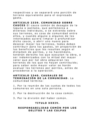 respectivas y se separará una porción de
terreno equivalente para el expresad o
gasto.
ARTICULO 2339. COMUNIDAD SOBRE
CAUCES El cauce común de desagüe de la
laguna o pantano, que pertenezca a
diversos individuos, o se extienda sobre
sus terrenos, es cosa de comunidad entre
ellos, y cuando alguno o algunos de los
interesados quiera limpiar o profundizar
dicho cauce, o abrir uno nuevo para
desecar mejor los terrenos, todos deben
contribuir para los gastos, en proporción de
los beneficios que les resulten según el
dictamen de peritos, y no haciéndolo,
tendrán derecho los que ejecutan l a obra, a
ser indemnizados con la mitad del mayor
valor que por tal obra adquieran los
terrenos de los que no hayan contribuido;
para saber este mayor valor se harán
avaluar los terrenos por peritos, antes de
procederse a la operación.
ARTICULO 2340. CAUSA LES DE
TERMINACIÓN DE LA COMUNIDAD . La
comunidad termina:
1. Por la reunión de las cuotas de todos los
comuneros en una sola persona.
2. Por la destrucción de la cosa común.
3. Por l a di vi si ón del haber co mún.
TITULO XXXIV.
RESPONSABILIDAD COMÚN POR LOS
DELITOS Y LAS CULPAS

 