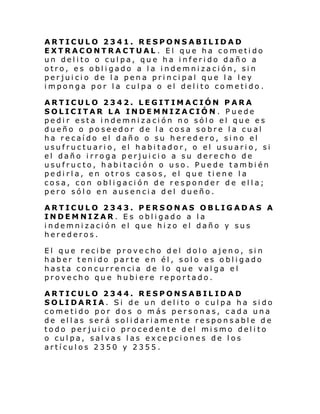 ARTICULO 2341. RESPONSABILIDAD
EXTRACONTRACTUAL . El que ha cometido
un delito o culpa, que ha inferido daño a
otro, es obligado a la indemnización, sin
perjuicio de la pena principal que la ley
imponga por la culpa o el delito cometido .
ARTICULO 2342. LEGITIMACIÓN PARA
SOLICITAR LA INDEMNIZACIÓN. Puede
pedir esta indemnización no sólo el que es
dueño o poseedor de la cosa sobre la cual
ha recaído el daño o su heredero, sino el
usufructuario, el habitador, o el usuario, si
el daño irroga perjuicio a su derecho de
usufructo, habitación o uso. Puede también
pedirla, en otros casos, el que tiene la
cosa, con obligación de responder de ella;
pero sólo en ausencia del dueño.
ARTICULO 2343. PERSONAS OBLIGADAS A
INDEMNIZAR. Es obligado a la
indemnización el que hizo el daño y sus
herederos.
El que recibe provecho del dolo ajeno, sin
haber tenido parte en él, solo es obligado
hasta concurrencia de lo que valga el
provecho que hubiere reportado.
ARTICULO 2344. RESPONSABILIDAD
SOLIDARIA. Si de un delito o culpa ha sido
cometido por dos o más personas, cada una
de ellas será solidariamente responsable de
todo perjuicio procedente del mismo delito
o culpa, salvas las excepciones de los
artículos 2350 y 2355.

 